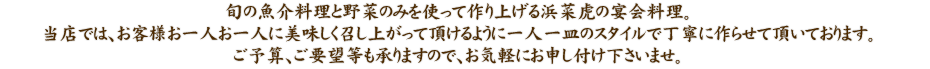 旬の魚介料理と野菜のみを使って作り上げる浜菜虎の宴会料理。当店では、お客様お一人お一人に美味しく召し上がって頂けるように一人一皿のスタイルで丁寧に作らせて頂いております。ご予算、ご要望等も承りますので、お気軽にお申し付け下さいませ。